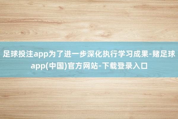 足球投注app为了进一步深化执行学习成果-赌足球app(中国)官方网站-下载登录入口