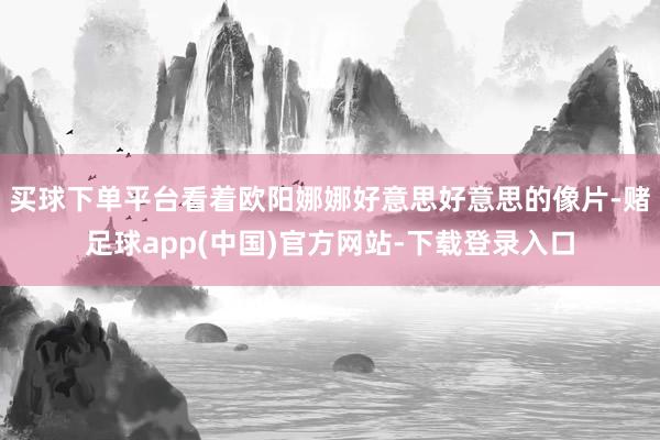 买球下单平台看着欧阳娜娜好意思好意思的像片-赌足球app(中国)官方网站-下载登录入口