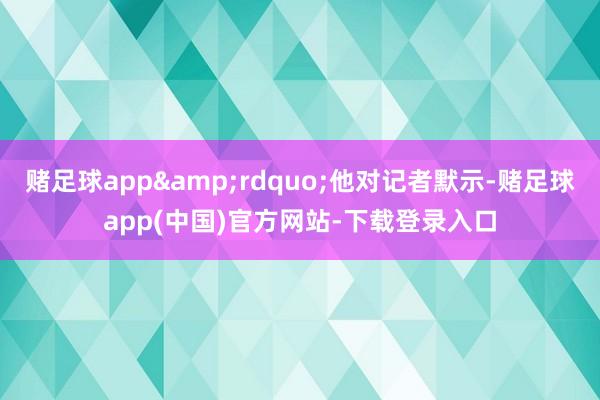 赌足球app&rdquo;他对记者默示-赌足球app(中国)官方网站-下载登录入口