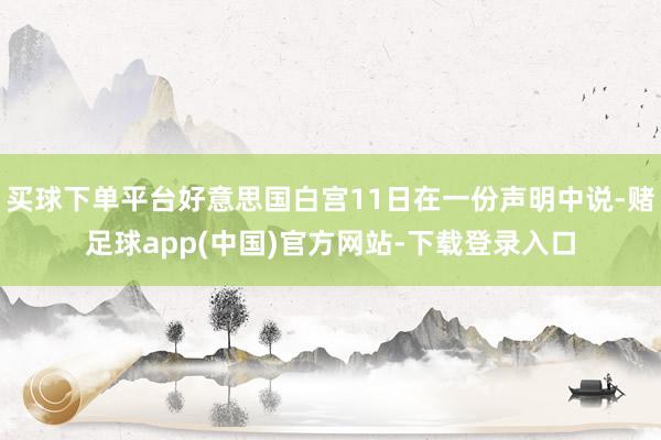 买球下单平台好意思国白宫11日在一份声明中说-赌足球app(中国)官方网站-下载登录入口