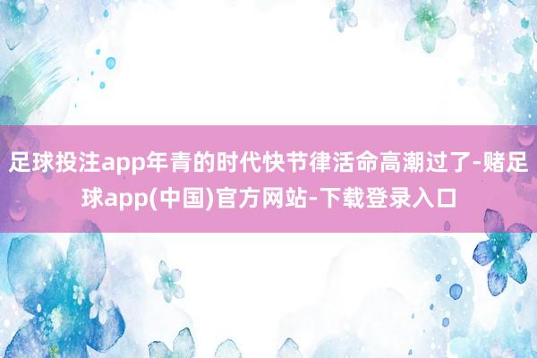 足球投注app年青的时代快节律活命高潮过了-赌足球app(中国)官方网站-下载登录入口