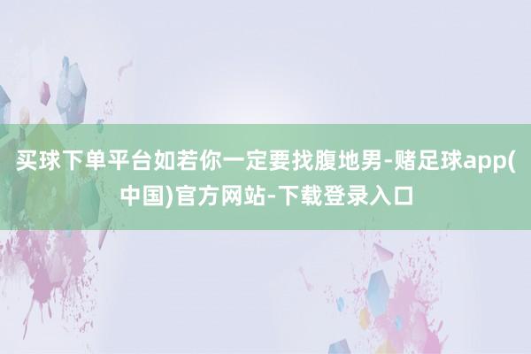 买球下单平台如若你一定要找腹地男-赌足球app(中国)官方网站-下载登录入口