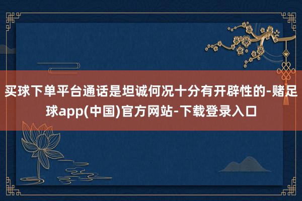 买球下单平台通话是坦诚何况十分有开辟性的-赌足球app(中国)官方网站-下载登录入口