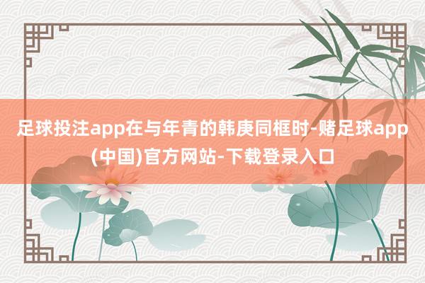 足球投注app在与年青的韩庚同框时-赌足球app(中国)官方网站-下载登录入口
