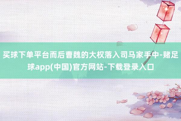 买球下单平台而后曹魏的大权落入司马家手中-赌足球app(中国)官方网站-下载登录入口