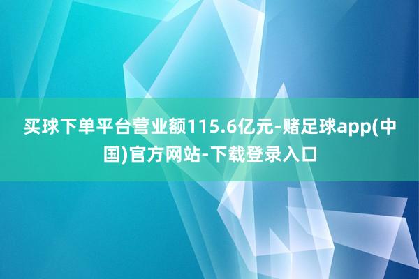 买球下单平台营业额115.6亿元-赌足球app(中国)官方网站-下载登录入口