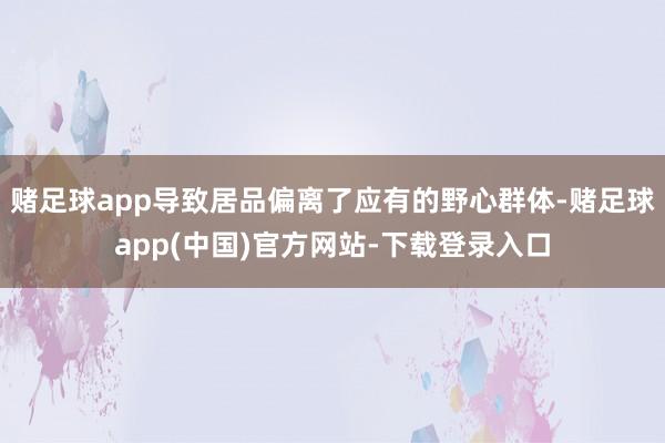 赌足球app导致居品偏离了应有的野心群体-赌足球app(中国)官方网站-下载登录入口