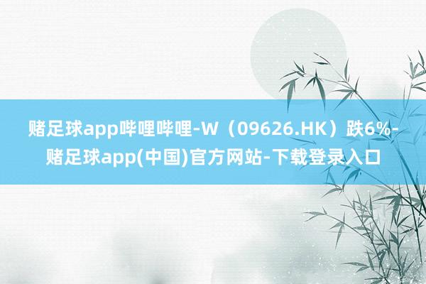 赌足球app哔哩哔哩-W（09626.HK）跌6%-赌足球app(中国)官方网站-下载登录入口