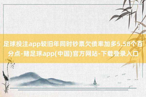 足球投注app较旧年同时钞票欠债率加多5.58个百分点-赌足球app(中国)官方网站-下载登录入口