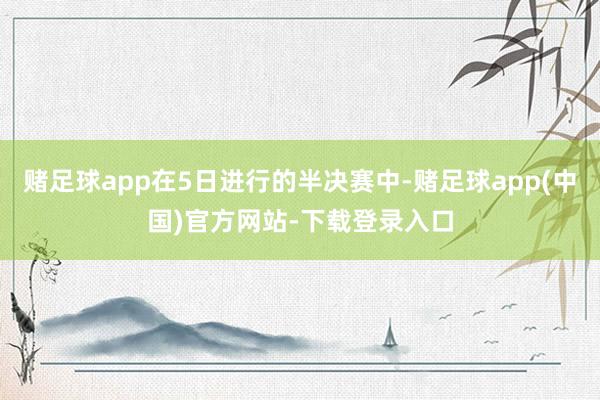 赌足球app在5日进行的半决赛中-赌足球app(中国)官方网站-下载登录入口