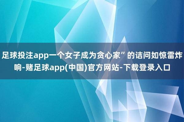 足球投注app一个女子成为贪心家”的诘问如惊雷炸响-赌足球app(中国)官方网站-下载登录入口