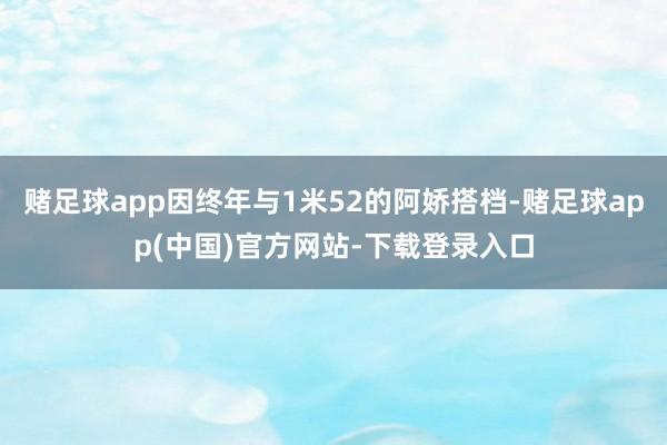 赌足球app因终年与1米52的阿娇搭档-赌足球app(中国)官方网站-下载登录入口
