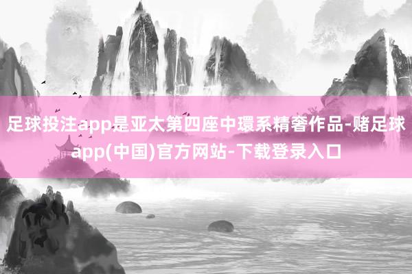 足球投注app是亚太第四座中環系精奢作品-赌足球app(中国)官方网站-下载登录入口