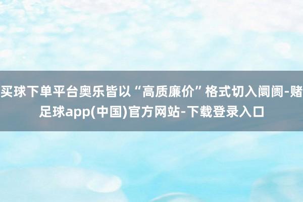 买球下单平台奥乐皆以“高质廉价”格式切入阛阓-赌足球app(中国)官方网站-下载登录入口