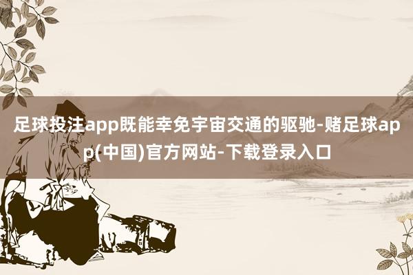 足球投注app既能幸免宇宙交通的驱驰-赌足球app(中国)官方网站-下载登录入口
