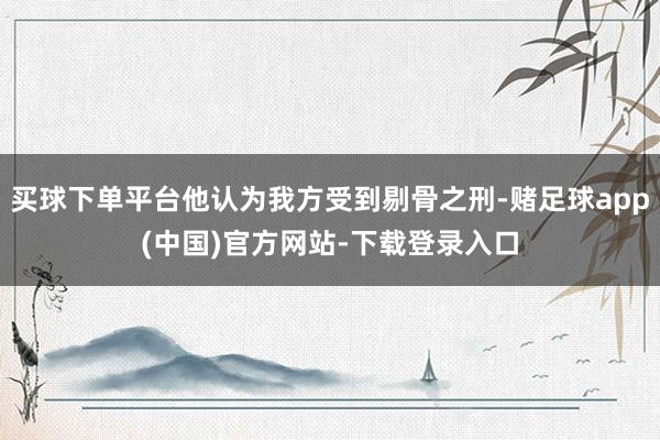 买球下单平台他认为我方受到剔骨之刑-赌足球app(中国)官方网站-下载登录入口