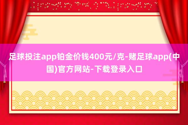 足球投注app铂金价钱400元/克-赌足球app(中国)官方网站-下载登录入口