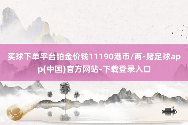 买球下单平台铂金价钱11190港币/两-赌足球app(中国)官方网站-下载登录入口