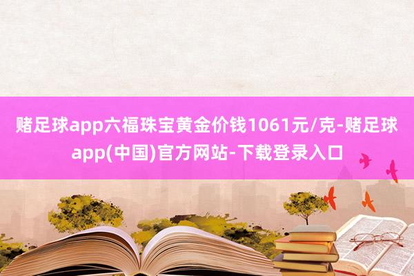 赌足球app六福珠宝黄金价钱1061元/克-赌足球app(中国)官方网站-下载登录入口