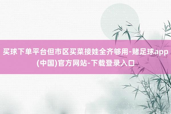 买球下单平台但市区买菜接娃全齐够用-赌足球app(中国)官方网站-下载登录入口