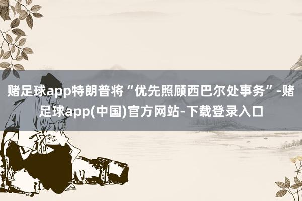 赌足球app特朗普将“优先照顾西巴尔处事务”-赌足球app(中国)官方网站-下载登录入口