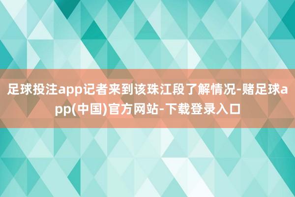 足球投注app记者来到该珠江段了解情况-赌足球app(中国)官方网站-下载登录入口