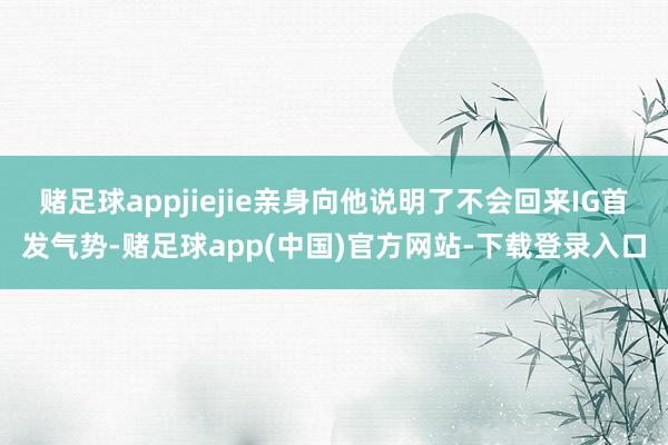 赌足球appjiejie亲身向他说明了不会回来IG首发气势-赌足球app(中国)官方网站-下载登录入口