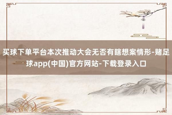 买球下单平台本次推动大会无否有瞎想案情形-赌足球app(中国)官方网站-下载登录入口
