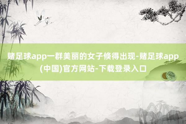 赌足球app一群美丽的女子倏得出现-赌足球app(中国)官方网站-下载登录入口