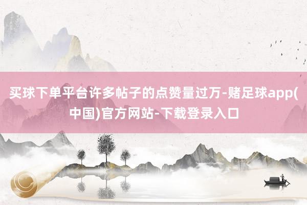 买球下单平台许多帖子的点赞量过万-赌足球app(中国)官方网站-下载登录入口
