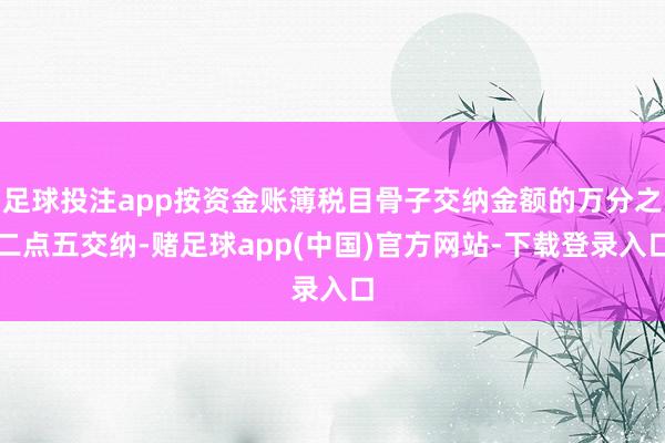 足球投注app按资金账簿税目骨子交纳金额的万分之二点五交纳-赌足球app(中国)官方网站-下载登录入口