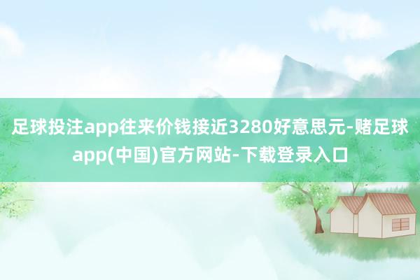 足球投注app往来价钱接近3280好意思元-赌足球app(中国)官方网站-下载登录入口
