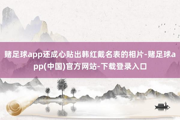 赌足球app还成心贴出韩红戴名表的相片-赌足球app(中国)官方网站-下载登录入口