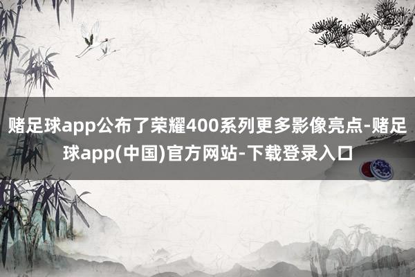 赌足球app公布了荣耀400系列更多影像亮点-赌足球app(中国)官方网站-下载登录入口