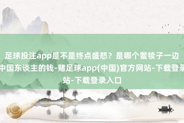 足球投注app是不是终点盛怒？是哪个鳖犊子一边挣着中国东谈主的钱-赌足球app(中国)官方网站-下载登录入口