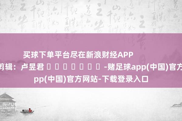 买球下单平台尽在新浪财经APP            						包袱剪辑：卢昱君 							-赌足球app(中国)官方网站-下载登录入口