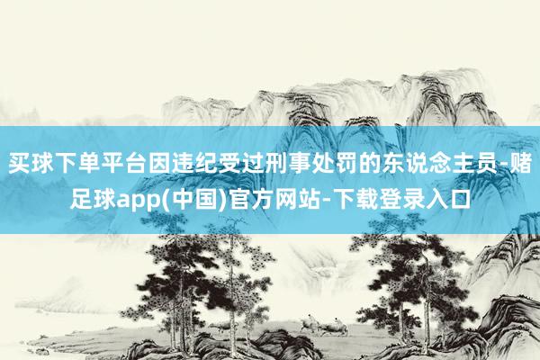 买球下单平台因违纪受过刑事处罚的东说念主员-赌足球app(中国)官方网站-下载登录入口