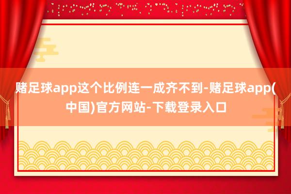 赌足球app这个比例连一成齐不到-赌足球app(中国)官方网站-下载登录入口