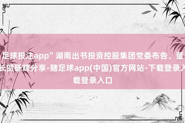足球投注app”湖南出书投资控股集团党委布告、董事长贺砾辉分享-赌足球app(中国)官方网站-下载登录入口