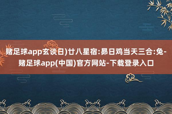 赌足球app玄谈日)廿八星宿:昴日鸡当天三合:兔-赌足球app(中国)官方网站-下载登录入口