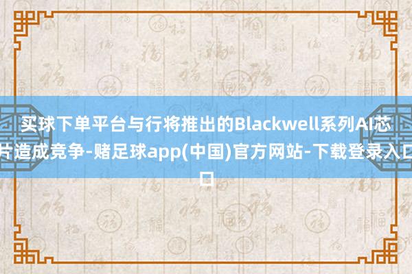 买球下单平台与行将推出的Blackwell系列AI芯片造成竞争-赌足球app(中国)官方网站-下载登录入口