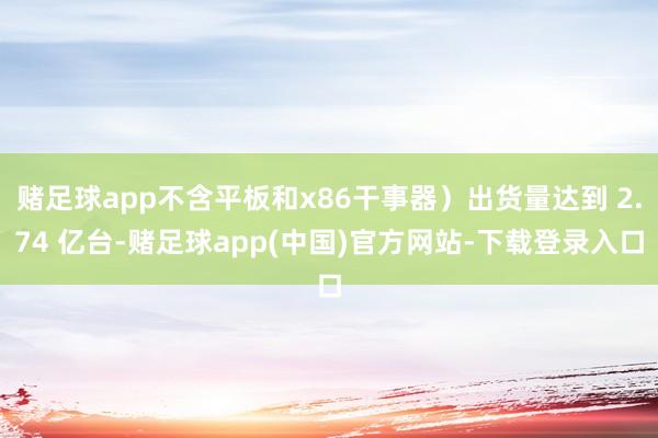 赌足球app不含平板和x86干事器）出货量达到 2.74 亿台-赌足球app(中国)官方网站-下载登录入口