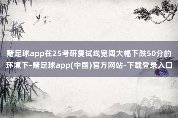 赌足球app　　在25考研复试线宽阔大幅下跌50分的环境下-赌足球app(中国)官方网站-下载登录入口