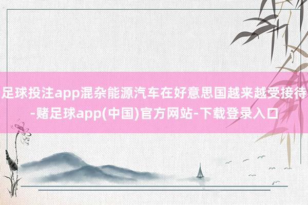 足球投注app混杂能源汽车在好意思国越来越受接待-赌足球app(中国)官方网站-下载登录入口