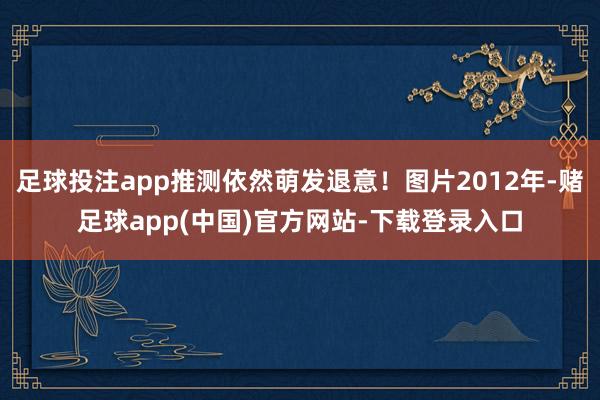 足球投注app推测依然萌发退意！图片2012年-赌足球app(中国)官方网站-下载登录入口