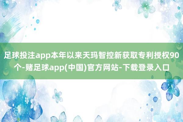 足球投注app本年以来天玛智控新获取专利授权90个-赌足球app(中国)官方网站-下载登录入口