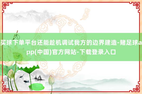 买球下单平台还能趁机调试我方的边界建造-赌足球app(中国)官方网站-下载登录入口