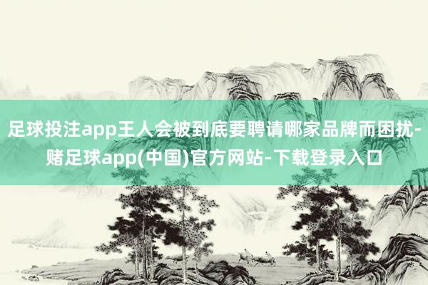 足球投注app王人会被到底要聘请哪家品牌而困扰-赌足球app(中国)官方网站-下载登录入口