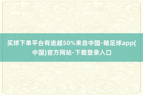 买球下单平台有逾越50%来自中国-赌足球app(中国)官方网站-下载登录入口