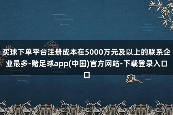 买球下单平台注册成本在5000万元及以上的联系企业最多-赌足球app(中国)官方网站-下载登录入口